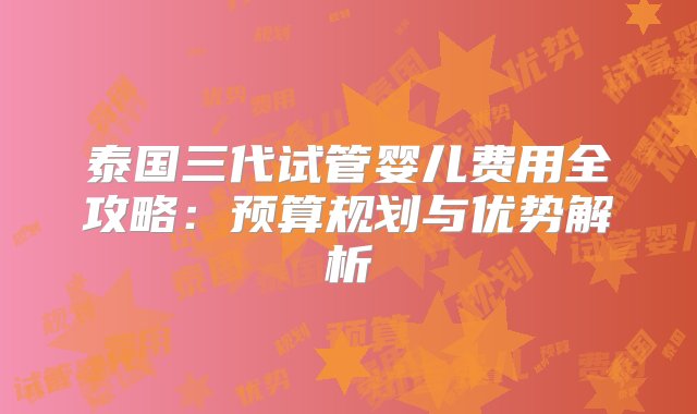 泰国三代试管婴儿费用全攻略：预算规划与优势解析