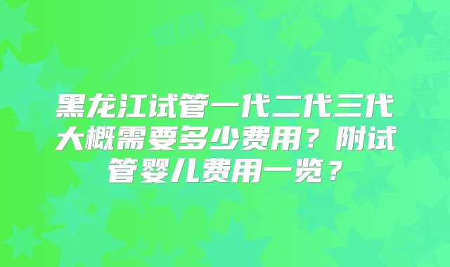 黑龙江试管一代二代三代大概需要多少费用？附试管婴儿费用一览？