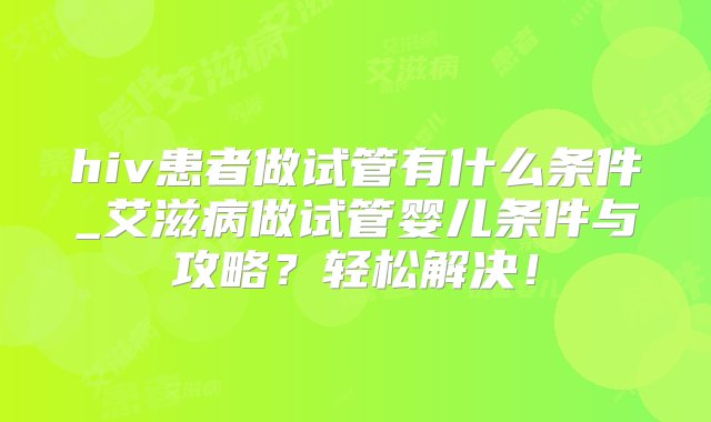 hiv患者做试管有什么条件_艾滋病做试管婴儿条件与攻略？轻松解决！