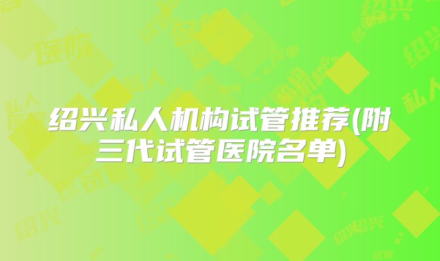 绍兴私人机构试管推荐(附三代试管医院名单)