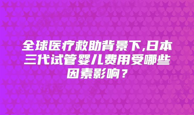 全球医疗救助背景下,日本三代试管婴儿费用受哪些因素影响？