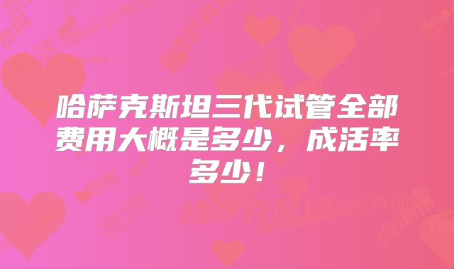 哈萨克斯坦三代试管全部费用大概是多少，成活率多少！