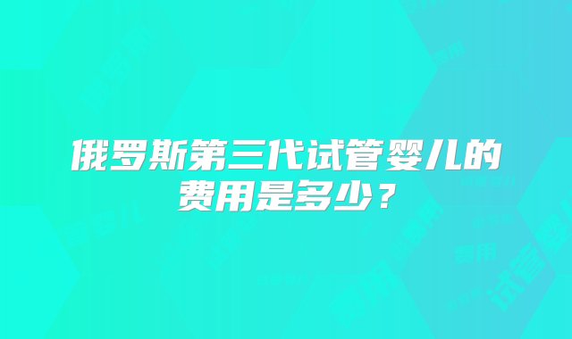 俄罗斯第三代试管婴儿的费用是多少？