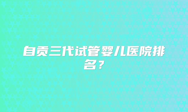 自贡三代试管婴儿医院排名？