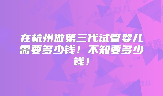 在杭州做第三代试管婴儿需要多少钱！不知要多少钱！