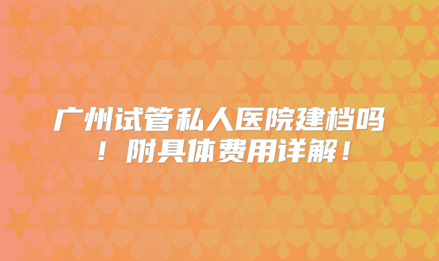 广州试管私人医院建档吗！附具体费用详解！