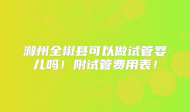 滁州全椒县可以做试管婴儿吗！附试管费用表！