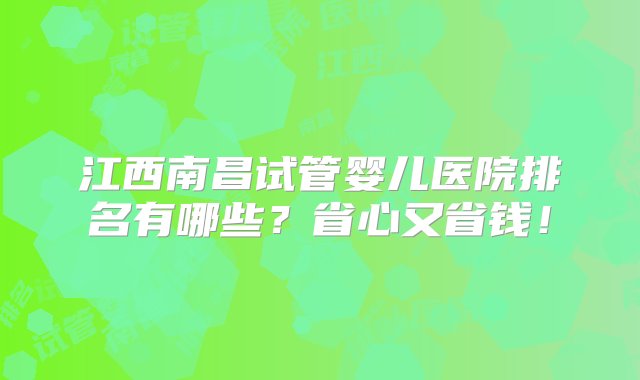 江西南昌试管婴儿医院排名有哪些？省心又省钱！