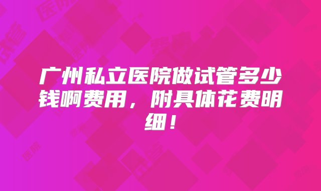 广州私立医院做试管多少钱啊费用，附具体花费明细！