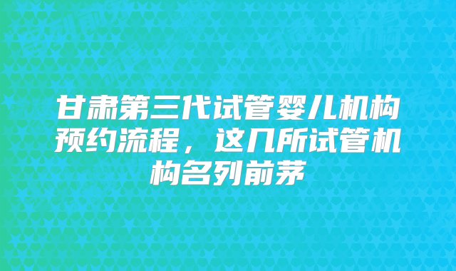 甘肃第三代试管婴儿机构预约流程，这几所试管机构名列前茅