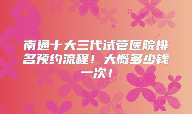 南通十大三代试管医院排名预约流程！大概多少钱一次！