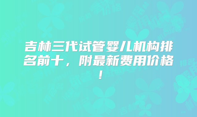 吉林三代试管婴儿机构排名前十，附最新费用价格！