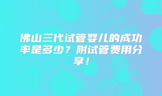 佛山三代试管婴儿的成功率是多少？附试管费用分享！