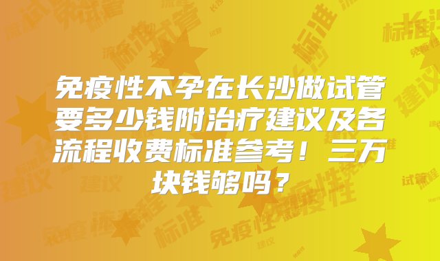 免疫性不孕在长沙做试管要多少钱附治疗建议及各流程收费标准参考！三万块钱够吗？