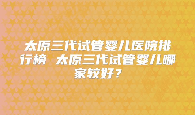 太原三代试管婴儿医院排行榜 太原三代试管婴儿哪家较好？