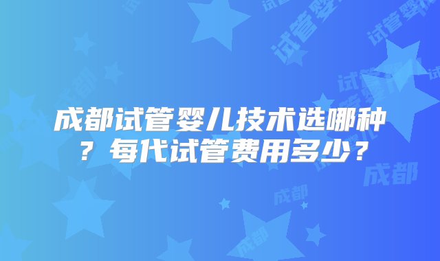 成都试管婴儿技术选哪种？每代试管费用多少？