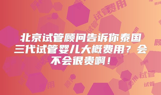 北京试管顾问告诉你泰国三代试管婴儿大概费用？会不会很贵啊！