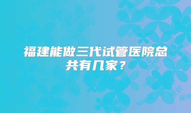 福建能做三代试管医院总共有几家？