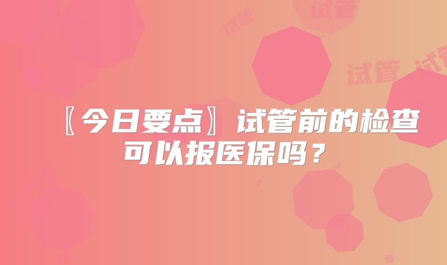 〖今日要点〗试管前的检查可以报医保吗？