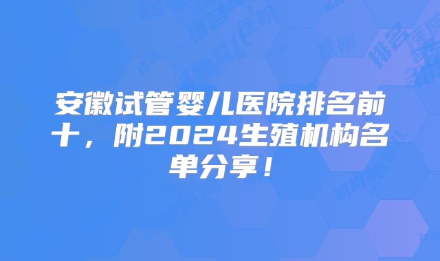 安徽试管婴儿医院排名前十，附2024生殖机构名单分享！