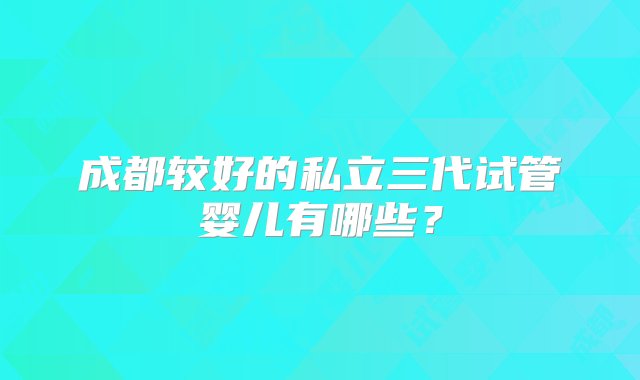 成都较好的私立三代试管婴儿有哪些？