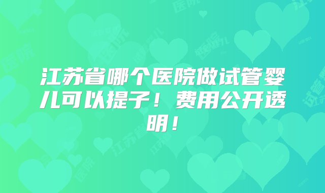 江苏省哪个医院做试管婴儿可以提子！费用公开透明！