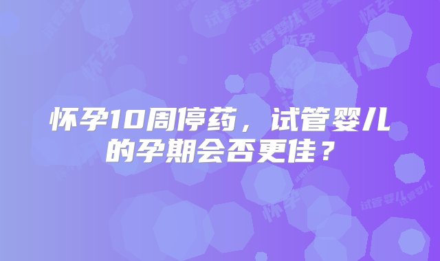 怀孕10周停药，试管婴儿的孕期会否更佳？