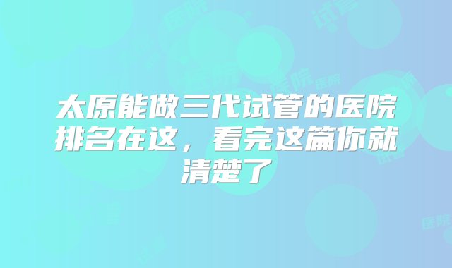 太原能做三代试管的医院排名在这，看完这篇你就清楚了