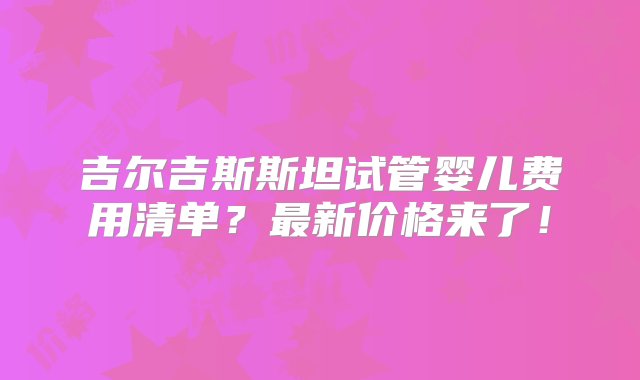 吉尔吉斯斯坦试管婴儿费用清单？最新价格来了！