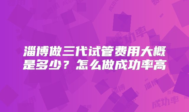 淄博做三代试管费用大概是多少？怎么做成功率高