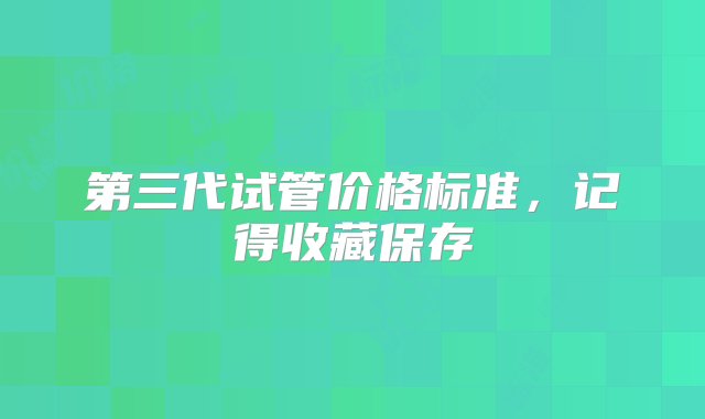 第三代试管价格标准，记得收藏保存