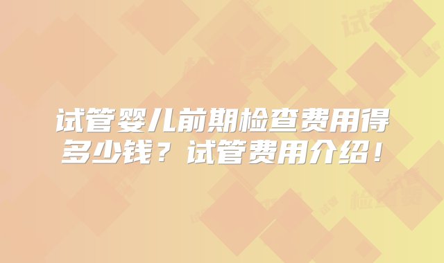 试管婴儿前期检查费用得多少钱？试管费用介绍！