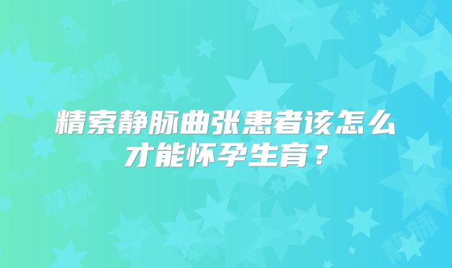 精索静脉曲张患者该怎么才能怀孕生育？