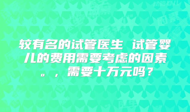 较有名的试管医生 试管婴儿的费用需要考虑的因素。，需要十万元吗？