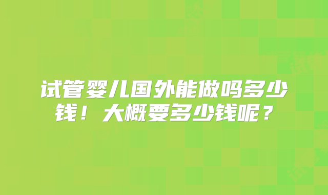 试管婴儿国外能做吗多少钱！大概要多少钱呢？