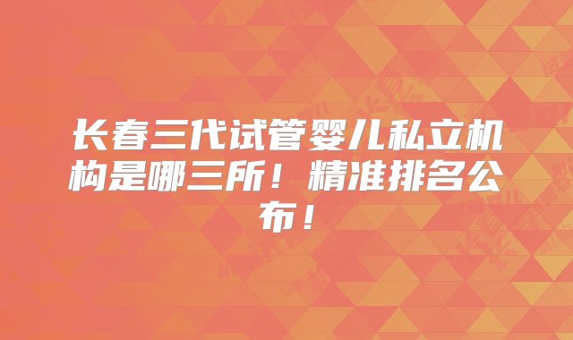 长春三代试管婴儿私立机构是哪三所！精准排名公布！