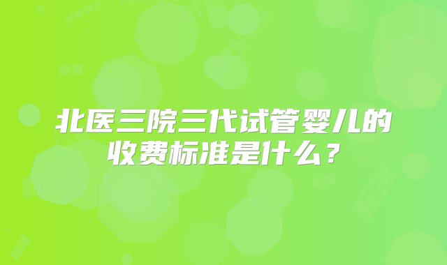 北医三院三代试管婴儿的收费标准是什么？