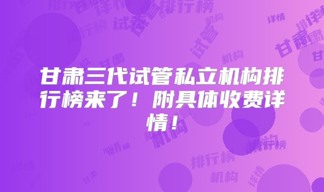 甘肃三代试管私立机构排行榜来了！附具体收费详情！