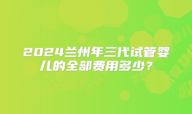 2024兰州年三代试管婴儿的全部费用多少？