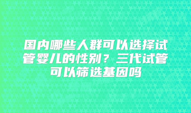 国内哪些人群可以选择试管婴儿的性别？三代试管可以筛选基因吗