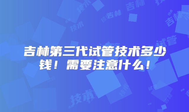 吉林第三代试管技术多少钱！需要注意什么！