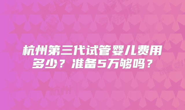 杭州第三代试管婴儿费用多少？准备5万够吗？