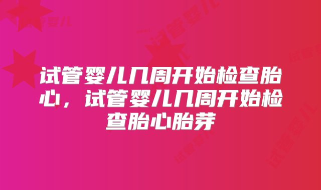 试管婴儿几周开始检查胎心，试管婴儿几周开始检查胎心胎芽