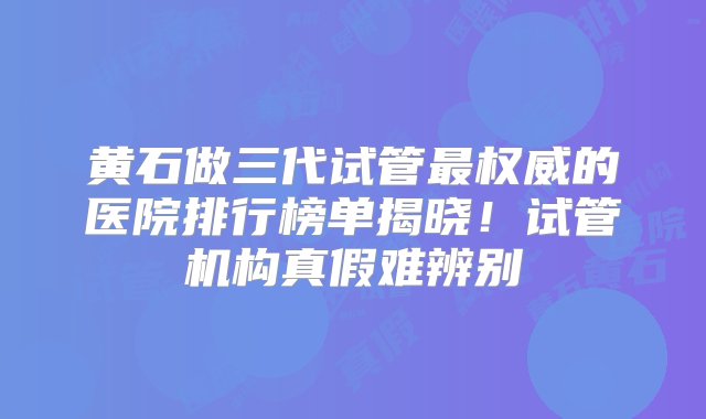 黄石做三代试管最权威的医院排行榜单揭晓！试管机构真假难辨别