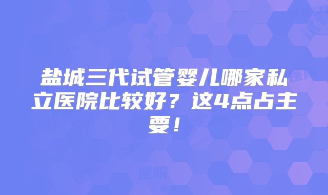 盐城三代试管婴儿哪家私立医院比较好？这4点占主要！