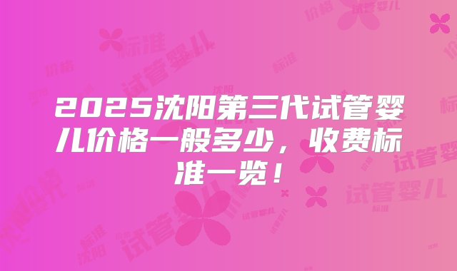 2025沈阳第三代试管婴儿价格一般多少，收费标准一览！