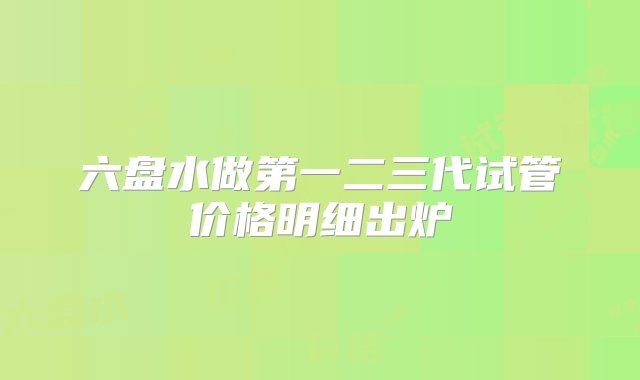 六盘水做第一二三代试管价格明细出炉