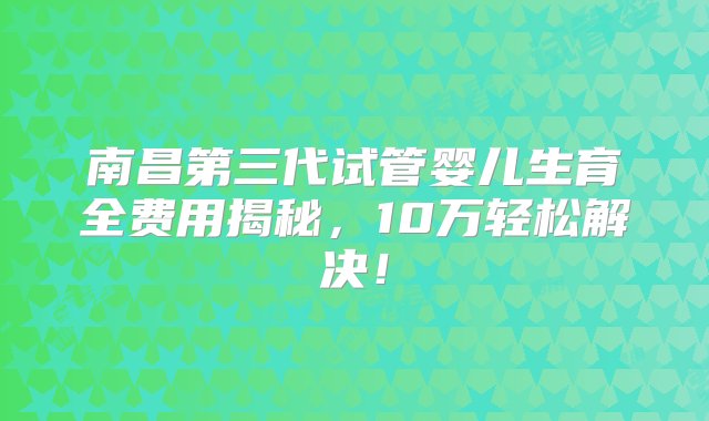 南昌第三代试管婴儿生育全费用揭秘，10万轻松解决！