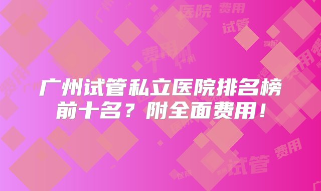 广州试管私立医院排名榜前十名？附全面费用！