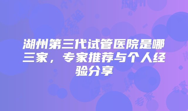 湖州第三代试管医院是哪三家，专家推荐与个人经验分享